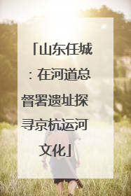 山东任城：在河道总督署遗址探寻京杭运河文化
