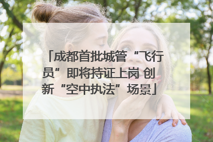 成都首批城管“飞行员”即将持证上岗 创新“空中执法”场景