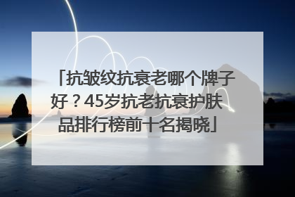 抗皱纹抗衰老哪个牌子好？45岁抗老抗衰护肤品排行榜前十名揭晓