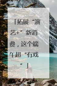 拓展“演艺+”新消费，这个端午超“有戏”