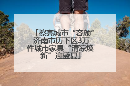 擦亮城市“容颜” 济南市历下区3万件城市家具“清凉焕新”迎盛夏