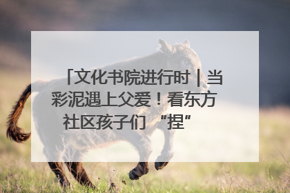 文化书院进行时｜当彩泥遇上父爱！看东方社区孩子们 “捏” 出心目中的爸爸
