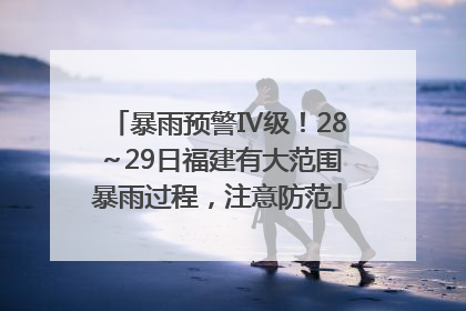 暴雨预警Ⅳ级！28～29日福建有大范围暴雨过程，注意防范