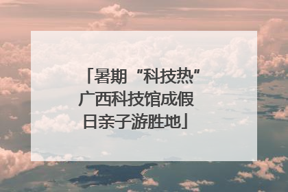 暑期“科技热” 广西科技馆成假日亲子游胜地
