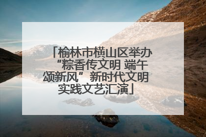 榆林市横山区举办“粽香传文明 端午颂新风”新时代文明实践文艺汇演