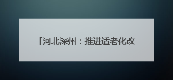 河北深州：推进适老化改造 托起幸福“夕阳红”