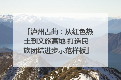 泸州古蔺：从红色热土到文旅高地 打造民族团结进步示范样板