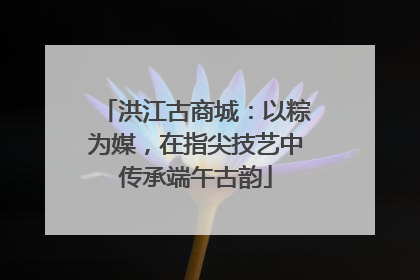 洪江古商城：以粽为媒，在指尖技艺中传承端午古韵