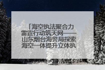 海空执法聚合力 雷霆行动筑天网——山东烟台海警局探索海空一体提升立体执法效能纪实