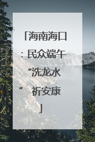 海南海口：民众端午 “洗龙水” 祈安康