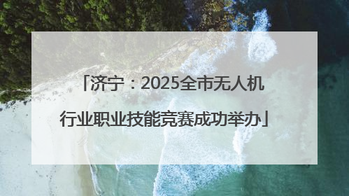 济宁：2025全市无人机行业职业技能竞赛成功举办