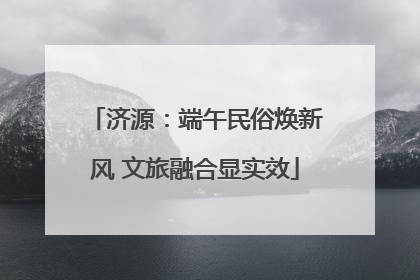 济源：端午民俗焕新风 文旅融合显实效