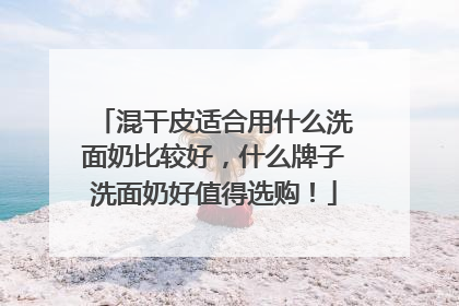 混干皮适合用什么洗面奶比较好，什么牌子洗面奶好值得选购！