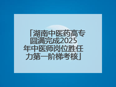 湖南中医药高专圆满完成2025年中医师岗位胜任力第一阶梯考核