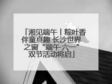 湘见端午丨粽叶香伴童真趣 长沙世界之窗“端午·六一”双节活动将启