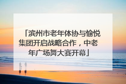 滨州市老年体协与愉悦集团开启战略合作，中老年广场舞大赛开幕
