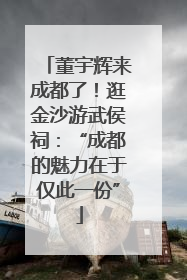 董宇辉来成都了！逛金沙游武侯祠：“成都的魅力在于仅此一份”