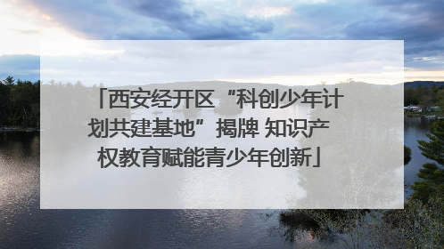 西安经开区“科创少年计划共建基地”揭牌 知识产权教育赋能青少年创新