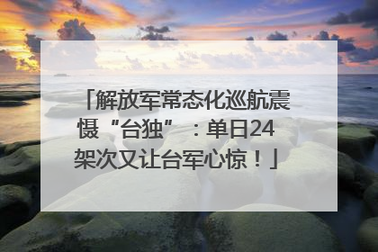 解放军常态化巡航震慑“台独”：单日24架次又让台军心惊！
