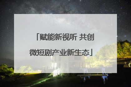 赋能新视听 共创微短剧产业新生态