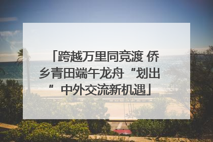 跨越万里同竞渡 侨乡青田端午龙舟“划出”中外交流新机遇
