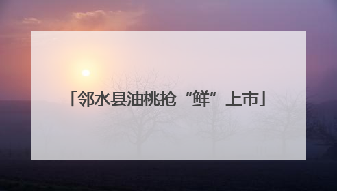 邻水县油桃抢“鲜”上市
