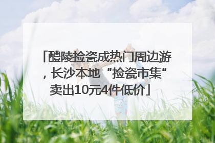 醴陵捡瓷成热门周边游，长沙本地“捡瓷市集”卖出10元4件低价