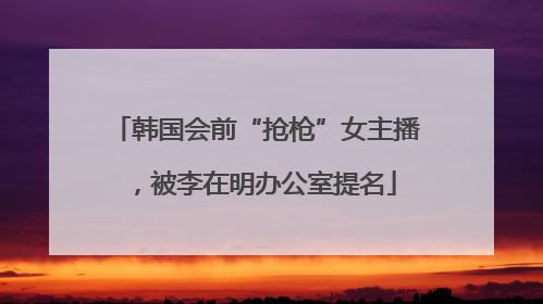 韩国会前“抢枪”女主播，被李在明办公室提名