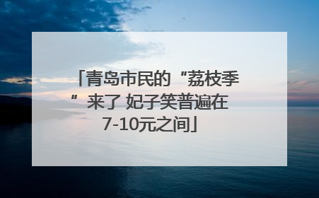 青岛市民的“荔枝季”来了 妃子笑普遍在7-10元之间