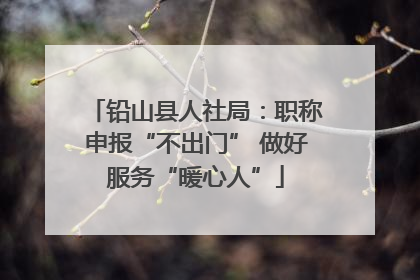 铅山县人社局：职称申报“不出门” 做好服务“暖心人”