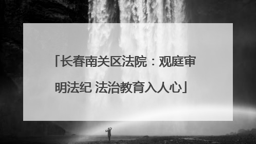 长春南关区法院：观庭审 明法纪 法治教育入人心