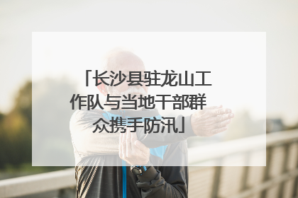 长沙县驻龙山工作队与当地干部群众携手防汛