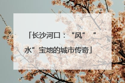 长沙河口：“风”“水”宝地的城市传奇