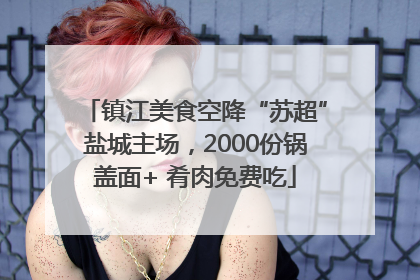 镇江美食空降“苏超”盐城主场，2000份锅盖面+ 肴肉免费吃