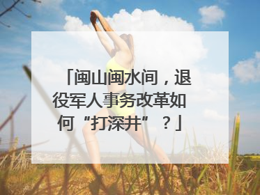 闽山闽水间，退役军人事务改革如何“打深井”？