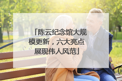 陈云纪念馆大规模更新，六大亮点展现伟人风范