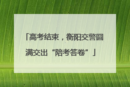 高考结束，衡阳交警圆满交出“陪考答卷”