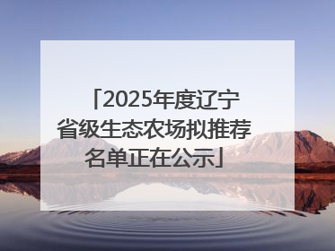 2025年度辽宁省级生态农场拟推荐名单正在公示