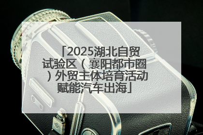 2025湖北自贸试验区（襄阳都市圈）外贸主体培育活动赋能汽车出海