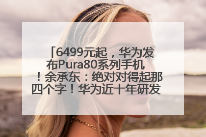 6499元起，华为发布Pura80系列手机！余承东：绝对对得起那四个字！华为近十年研发投入12490亿元